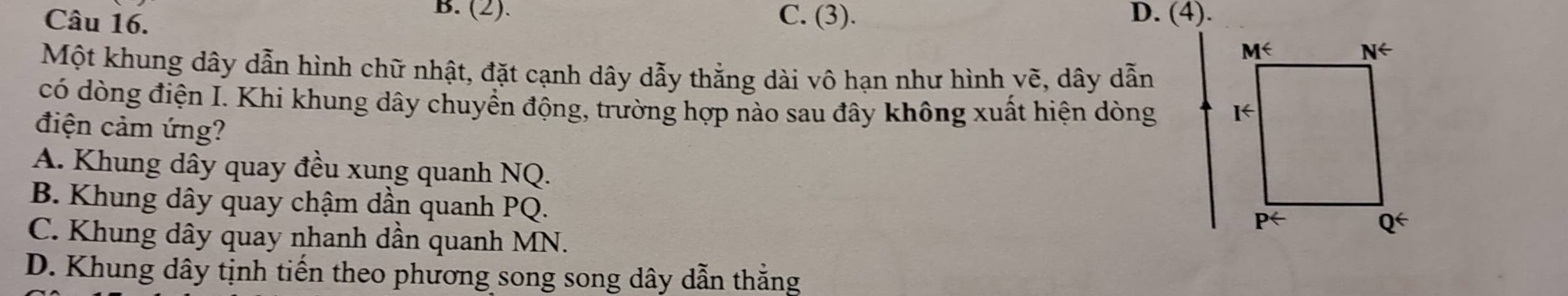 B. (2).
Câu 16. C. (3). D. (4).
Một khung dây dẫn hình chữ nhật, đặt cạnh dây dẫy thẳng dài vô hạn như hình vẽ, dây dẫn
có dòng điện I. Khi khung dây chuyển động, trường hợp nào sau đây không xuất hiện dòng 
điện cảm ứng?
A. Khung dây quay đều xung quanh NQ.
B. Khung dây quay chậm dần quanh PQ.
C. Khung dây quay nhanh dần quanh MN.
D. Khung dây tịnh tiến theo phương song song dây dẫn thắng