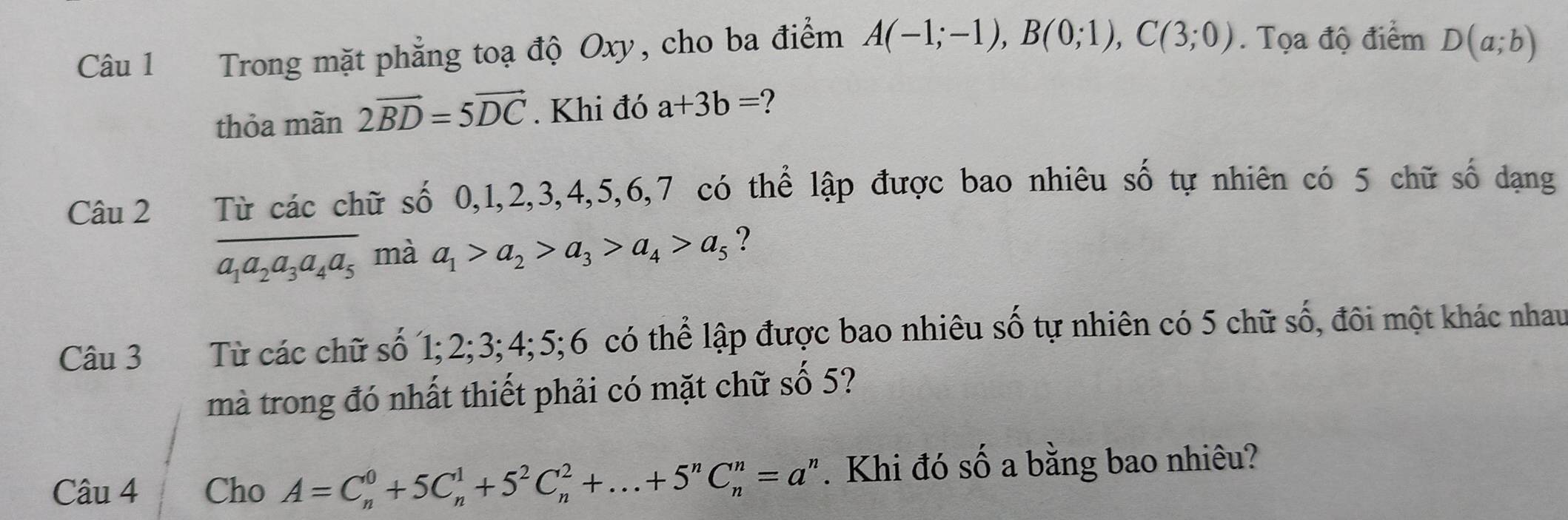 Trong mặt phẳng toạ độ Oxy, cho ba điểm A(-1;-1), B(0;1), C(3;0). Tọa độ điểm D(a;b)
thỏa mãn 2vector BD=5vector DC. Khi đó a+3b= 2
Câu 2 Từ các chữ số 0, 1, 2, 3, 4, 5, 6, 7 có thể lập được bao nhiêu số tự nhiên có 5 chữ số dạng
a_1a_2a_3a_4a_5 mà
a_1>a_2>a_3>a_4>a_5 ? 
Câu 3 Từ các chữ số 1; 2; 3; 4; 5; 6 có thể lập được bao nhiêu số tự nhiên có 5 chữ số, đôi một khác nhau 
mà trong đó nhất thiết phải có mặt chữ số 5? 
Câu 4 Cho A=C_n^(0+5C_n^1+5^2)C_n^(2+...+5^n)C_n^(n=a^n). Khi đó số a bằng bao nhiêu?