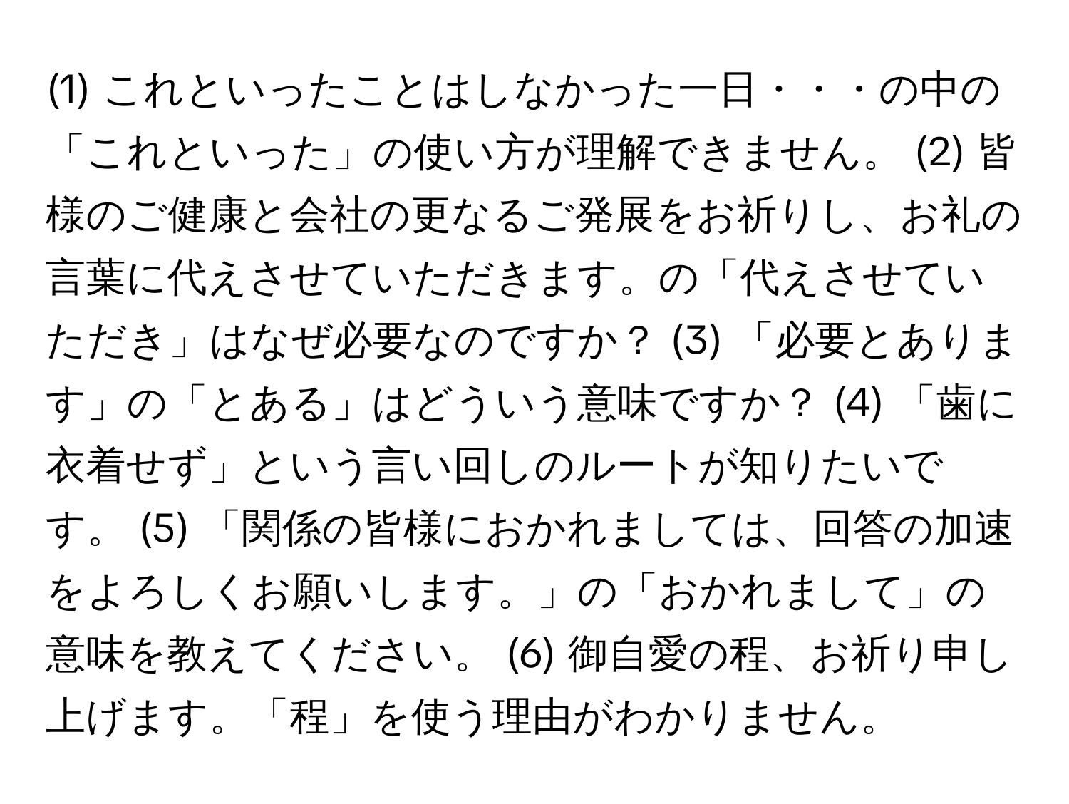 (1) これといったことはしなかった一日・・・の中の「これといった」の使い方が理解できません。 (2) 皆様のご健康と会社の更なるご発展をお祈りし、お礼の言葉に代えさせていただきます。の「代えさせていただき」はなぜ必要なのですか？ (3) 「必要とあります」の「とある」はどういう意味ですか？ (4) 「歯に衣着せず」という言い回しのルートが知りたいです。 (5) 「関係の皆様におかれましては、回答の加速をよろしくお願いします。」の「おかれまして」の意味を教えてください。 (6) 御自愛の程、お祈り申し上げます。「程」を使う理由がわかりません。