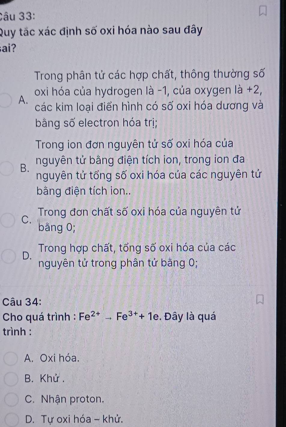 Quy tắc xác định số oxi hóa nào sau đây
sai?
Trong phân tử các hợp chất, thông thường số
oxi hóa của hydrogen là -1, của oxygen là +2,
A.
các kim loại điển hình có số oxi hóa dương và
bằng số electron hóa trị;
Trong ion đơn nguyên tử số oxi hóa của
nguyên tử bằng điện tích ion, trong ion đa
B.
nguyên tử tổng số oxi hóa của các nguyên tử
bằng điện tích ion..
Trong đơn chất số oxi hóa của nguyên tử
C.
bằng 0;
Trong hợp chất, tổng số oxi hóa của các
D.
nguyên tử trong phân tử bằng 0;
Câu 34:
Cho quá trình : Fe^(2+)to Fe^(3+)+1e. Đây là quá
trình :
A. Oxi hóa.
B. Khử.
C. Nhận proton.
D. Tự oxi hóa - khử.