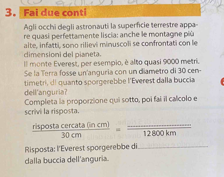 Fai due conti 
Agli occhi degli astronauti la superficie terrestre appa- 
re quasi perfettamente liscia: anche le montagne più 
alte, infatti, sono rilievi minuscoli se confrontati con le 
dimensioni del pianeta. 
Il monte Everest, per esempio, è alto quasi 9000 metri. 
Se la Terra fosse un’anguria con un diametro di 30 cen- 
timetri, di quanto sporgerebbe l’Everest dalla buccia 
dell'anguria? 
Completa la proporzione qui sotto, poi fai il calcolo e 
scrivi la risposta.
 rispostacercata(incm)/30cm =frac ·s ·s ·s 12800km
Risposta: I’Everest sporgerebbe di. 
dalla buccia dell’anguria.