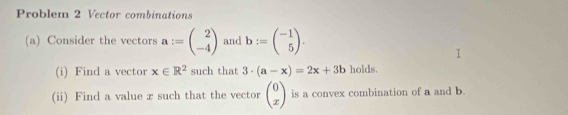 Problem 2 Vector combinations 
(a) Consider the vectors a:=beginpmatrix 2 -4endpmatrix and b:=beginpmatrix -1 5endpmatrix. 
(i) Find a vector x∈ R^2 such that 3· (a-x)=2x+3b holds. 
(ii) Find a value x such that the vector beginpmatrix 0 xendpmatrix is a convex combination of a and b.