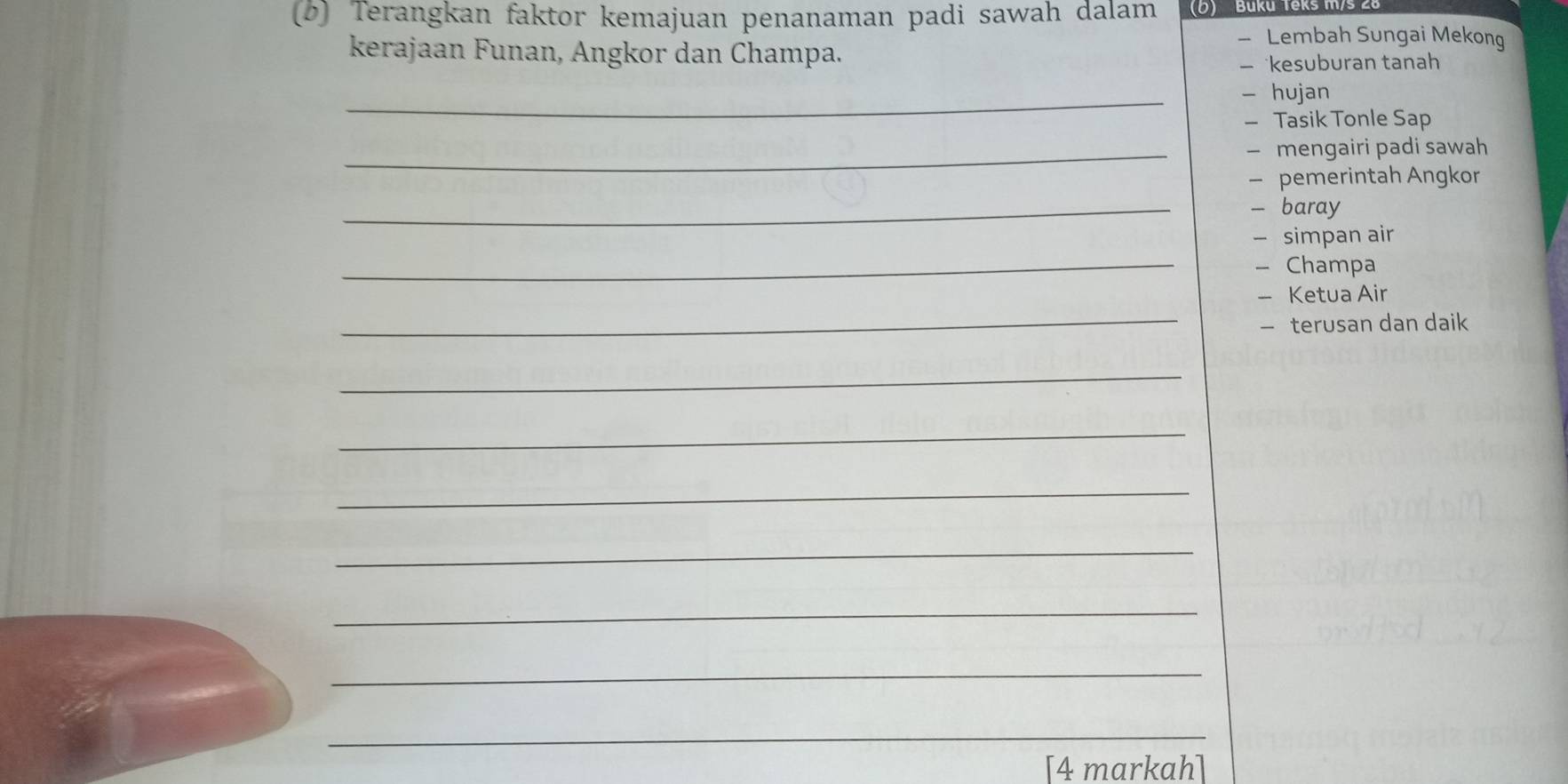 Terangkan faktor kemajuan penanaman padi sawah dalam (D) Buku Teks m/s 28
- Lembah Sungai Mekong 
kerajaan Funan, Angkor dan Champa. 
— kesuburan tanah 
_- hujan 
- Tasik Tonle Sap 
_— mengairi padi sawah 
— pemerintah Angkor 
_- baray 
- simpan air 
_- Champa 
_ 
- Ketua Air 
— terusan dan daik 
_ 
_ 
_ 
_ 
_ 
_ 
_ 
[4 markah]