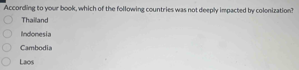 According to your book, which of the following countries was not deeply impacted by colonization?
Thailand
Indonesia
Cambodia
Laos