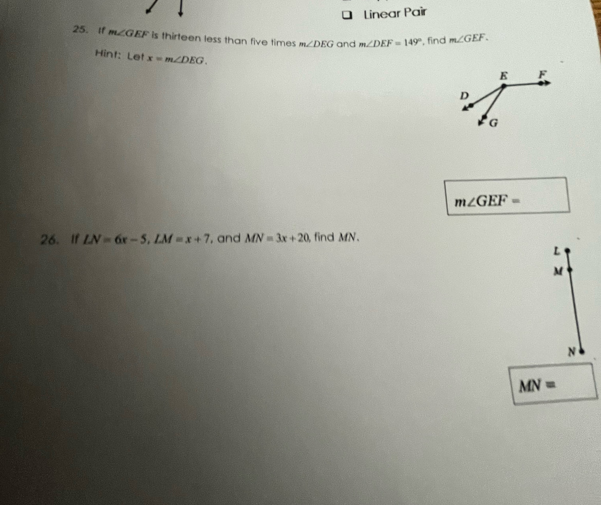 Linear Pair 
25. If m∠ GEF is thirteen less than five times m∠ DEG and m∠ DEF=149° , find m∠ GEF. 
Hint: Let x=m∠ DEG.
m∠ GEF=
26. If LN=6x-5, LM=x+7 , and MN=3x+20, find MN.
L
M
N
MN=