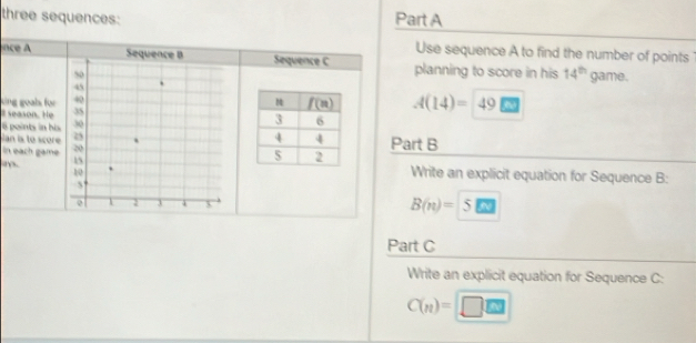 three sequences: Part A
Use sequence A to find the number of points
nce A Sequence BSequence C planning to score in his 14^(th) game.
uing goals für
# season. He A(14)= 49
6 points in his
an ia to sco  Part B
In each game
a 
Write an explicit equation for Sequence B:
B(n)= 5
Part C
Write an explicit equation for Sequence C:
C(n)= □^(□)E