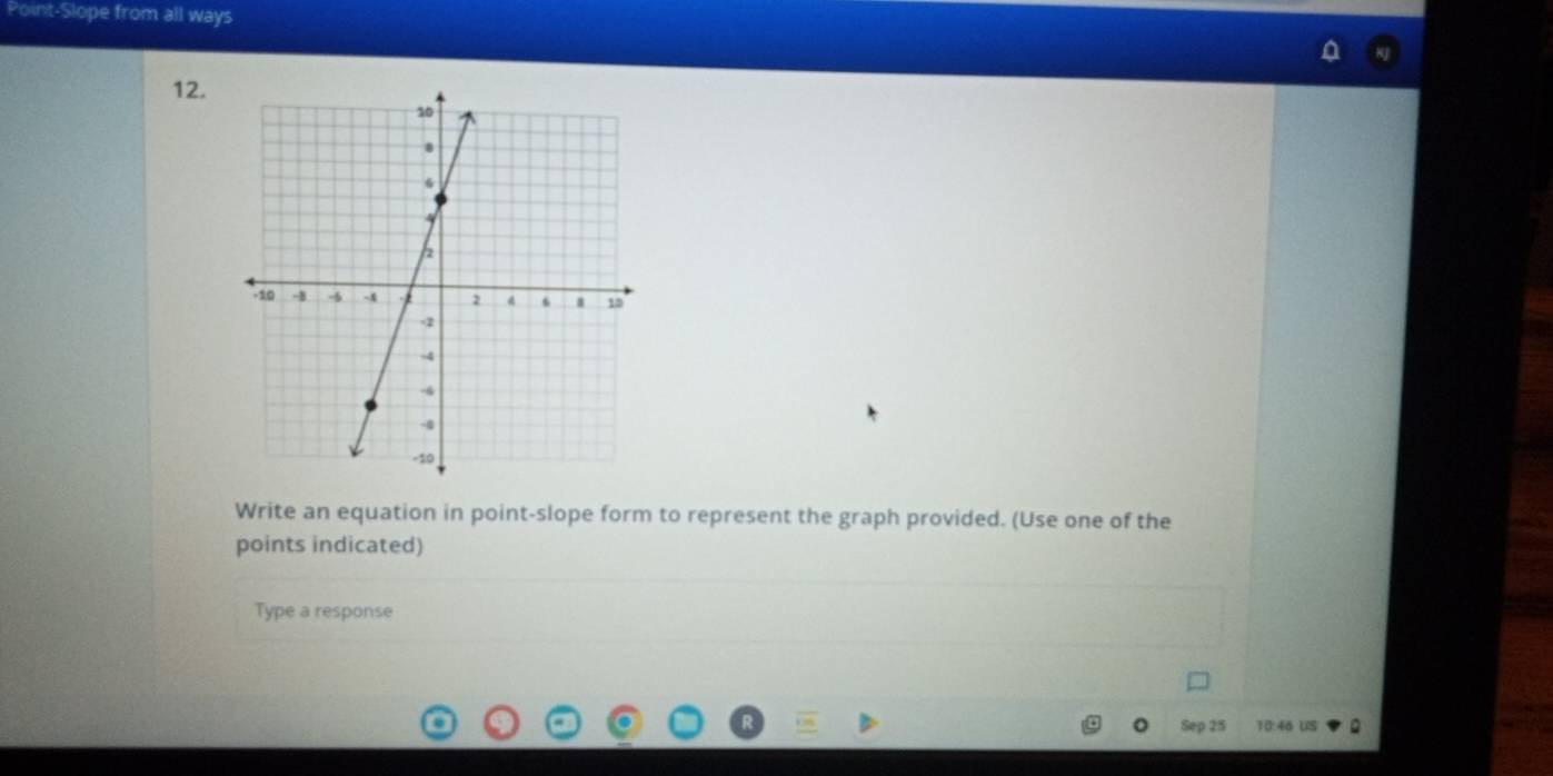 Point-Slope from all ways 
12. 
Write an equation in point-slope form to represent the graph provided. (Use one of the 
points indicated) 
Type a response 
Sep 25 10:46 US