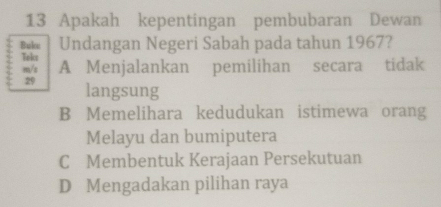 Apakah kepentingan pembubaran Dewan
Buku Undangan Negeri Sabah pada tahun 1967?
Teks
m/s A Menjalankan pemilihan secara tidak
29 langsung
B Memelihara kedudukan istimewa orang
Melayu dan bumiputera
C Membentuk Kerajaan Persekutuan
D Mengadakan pilihan raya