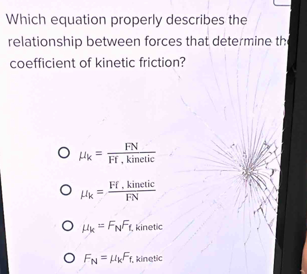 Which equation properly describes the
relationship between forces that determine the
coefficient of kinetic friction?
mu _k= FN/Ff,kinetic 
mu _k= (Ff,kinetic)/FN 
mu _k=F_NF_f. kinetic
F_N=mu _kF_f kinetic