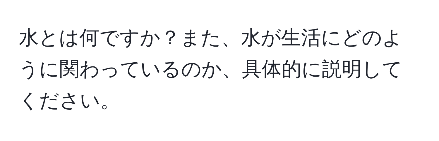 水とは何ですか？また、水が生活にどのように関わっているのか、具体的に説明してください。