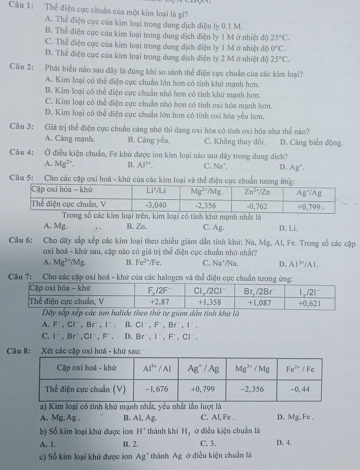 Thế điện cực chuẩn của một kim loại là gì?
A. Thế điện cực của kim loại trong dung dịch điện ly 0.1 M.
B. Thế điện cực của kim loại trong dung dịch điện ly 1 M ở nhiệt độ 25°C.
C. Thế điện cực của kim loại trong dung dịch điện ly 1 M ở nhiệt độ 0°C.
D. Thế điện cực của kim loại trong dung dịch điện ly 2 M ở nhiệt độ 25°C.
Câu 2: Phát biểu nào sau đây là đúng khi so sánh thế điện cực chuẩn của các kim loại?
A. Kim loại có thế điện cực chuẩn lớn hơn có tính khử mạnh hơn.
B. Kim loại có thế điện cực chuẩn nhỏ hơn có tính khử mạnh hơn.
C. Kim loại có thế điện cực chuần nhỏ hơn có tính oxi hóa mạnh hơn.
D. Kim loại có thế điện cực chuần lớn hơn có tính oxi hóa yếu hơn.
Câu 3: Giá trị thế điện cực chuần càng nhỏ thì dạng oxi hóa có tính oxi hóa như thế nào?
A. Càng mạnh. B. Càng yếu. C. Không thay đổi. D. Càng biến động.
Câu 4:   Ở điều kiện chuẩn, Fe khử được ion kim loại nào sau đây trong dung dịch?
A. Mg^(2+). B. Al^(3+). C. Na^+. D. Ag^+.
Câu 5: Cho các cặp oxi hoá - khử của các kim loại và thế điện cực chuẩn tương ứn
trên, kim loại có tính khử mạnh nhất là
A. Mg. B. Zn. C. Ag. D. Li.
Câu 6: Cho dãy sắp xếp các kim loại theo chiều giảm dần tính khử: Na, Mg, Al, Fe. Trong số các cặp
oxi hoá - khử sau, cặp nào có giá trị thế điện cực chuần nhỏ nhất?
A. Mg^(2+)/Mg. B. Fe^(2+)/Fe C. Na^+/Na D. Al^(3+)/Al
Câu 7: Cho các cặp oxi hoá - khử của các halogen và thế điện cực chuẩn tương ứng:
Dãy sắp xếp các ion halide theo thứ tự giảm dần tính khử là
A. F^-,Cl^-,Br^-,I^-. B. Cl^-,F^-,Br^-,I^-.
C. I^-,Br^-,Cl^-,F^-. D. Br^-,I^-,F^-,Cl^-.
Câu 8: Xét các cặp oxi hoá - khử sau:
a) Kim loại có tính khử mạnh nhất, yểu nhất lần lượt là
A. Mg, Ag . B. Al, Ag. C. Al, Fe . D. Mg, Fe .
b) Số kim loại khử được ion H^+ thành khí H_2 ở điều kiện chuần là
A. 1. B. 2. C. 3. D. 4.
c) Số kim loại khử được ion Ag^+ thành Ag ở điều kiện chuần là