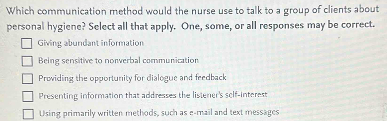 Which communication method would the nurse use to talk to a group of clients about
personal hygiene? Select all that apply. One, some, or all responses may be correct.
Giving abundant information
Being sensitive to nonverbal communication
Providing the opportunity for dialogue and feedback
Presenting information that addresses the listener's self-interest
Using primarily written methods, such as e-mail and text messages