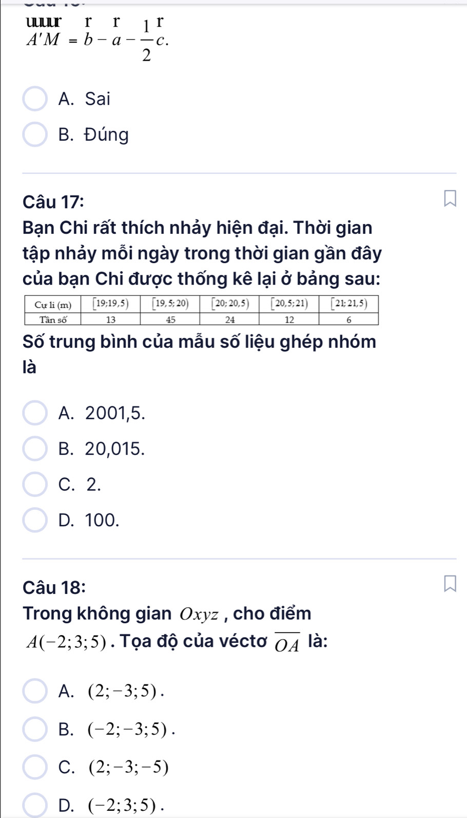 beginarrayr uurr A'M=b-a- 1/2 c. endarray
A. Sai
B. Đúng
Câu 17:
Bạn Chi rất thích nhảy hiện đại. Thời gian
tập nhảy mỗi ngày trong thời gian gần đây
của bạn Chi được thống kê lại ở bảng sau:
Số trung bình của mẫu số liệu ghép nhóm
là
A. 2001,5.
B. 20,015.
C. 2.
D. 100.
Câu 18:
Trong không gian Oxyz , cho điểm
A(-2;3;5). Tọa độ của véctơ overline OA là:
A. (2;-3;5).
B. (-2;-3;5).
C. (2;-3;-5)
D. (-2;3;5).