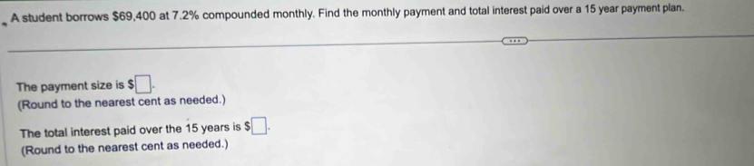 A student borrows $69,400 at 7.2% compounded monthly. Find the monthly payment and total interest paid over a 15 year payment plan. 
The payment size is $□. 
(Round to the nearest cent as needed.) 
The total interest paid over the 15 years is $□. 
(Round to the nearest cent as needed.)