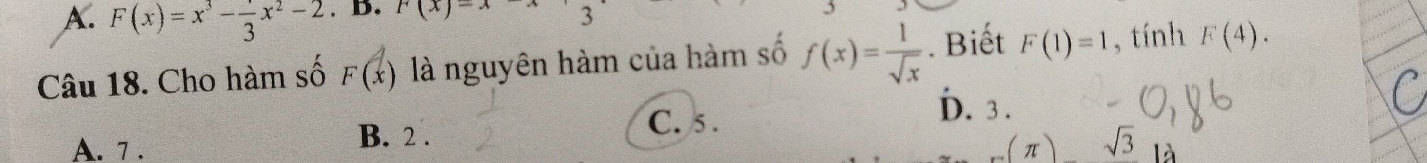 F(x)=x^3- 1/3 x^2-2. B. r(x)-x-x 3
Câu 18. Cho hàm số F(x) là nguyên hàm của hàm số f(x)= 1/sqrt(x) . Biết F(1)=1 , tính F(4).
C. 5.
D. 3.
A. 7.
B. 2 .
(π )sqrt(3) /.