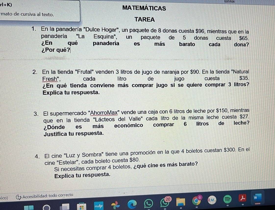 Estilos
rl+K)
MATEMÁTICAS 
mato de cursiva al texto. 
TAREA 
1. En la panadería "Dulce Hogar", un paquete de 8 donas cuesta $96, mientras que en la 
panadería 'La Esquina', un paquete de 5 donas cuesta $65. 
¿En qué panadería es más barato cada dona? 
¿Por qué? 
2. En la tienda "Frutal" venden 3 litros de jugo de naranja por $90. En la tienda "Natural 
Fresh", cada litro de jugo cuesta $35. 
¿En qué tienda conviene más comprar jugo si se quiere comprar 3 litros? 
Explica tu respuesta. 
3. El supermercado "AhorroMax" vende una caja con 6 litros de leche por $150, mientras 
que en la tienda ''Lácteos del Valle' cada litro de la misma leche cuesta $27. 
¿Dónde es más económico comprar 6 litros de leche? 
Justifica tu respuesta. 
4. El cine "Luz y Sombra" tiene una promoción en la que 4 boletos cuestan $300. En el 
cine "Estelar", cada boleto cuesta $80. 
Si necesitas comprar 4 boletos, ¿qué cine es más barato? 
Explica tu respuesta. 
ico) Accesibilidad: todo correcto