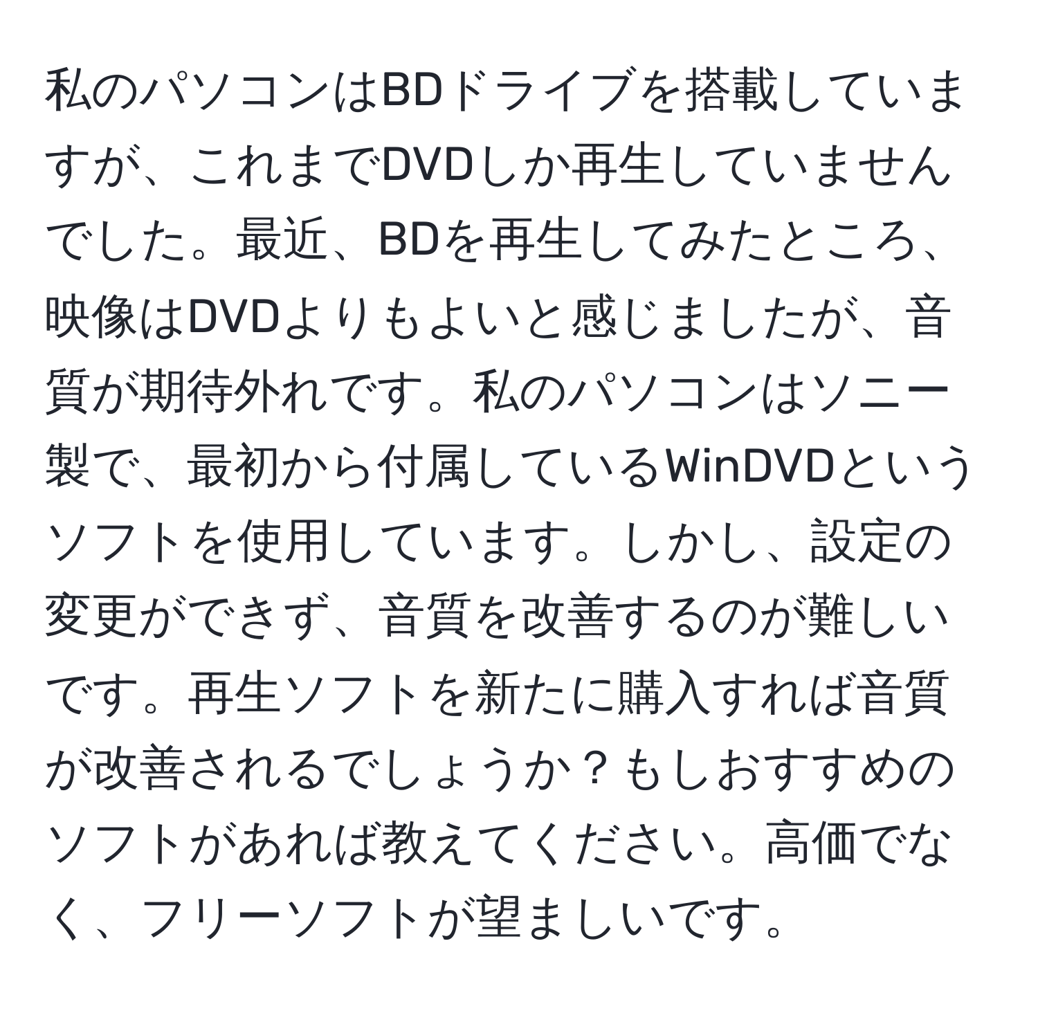 私のパソコンはBDドライブを搭載していますが、これまでDVDしか再生していませんでした。最近、BDを再生してみたところ、映像はDVDよりもよいと感じましたが、音質が期待外れです。私のパソコンはソニー製で、最初から付属しているWinDVDというソフトを使用しています。しかし、設定の変更ができず、音質を改善するのが難しいです。再生ソフトを新たに購入すれば音質が改善されるでしょうか？もしおすすめのソフトがあれば教えてください。高価でなく、フリーソフトが望ましいです。