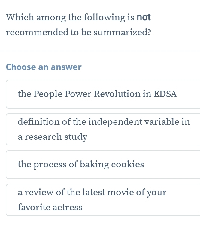 Which among the following is not
recommended to be summarized?
Choose an answer
the People Power Revolution in EDSA
definition of the independent variable in
a research study
the process of baking cookies
a review of the latest movie of your
favorite actress