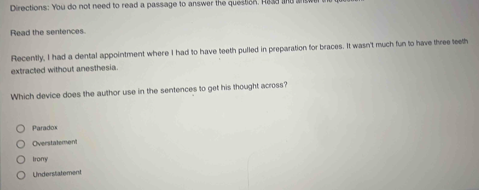 Directions: You do not need to read a passage to answer the question. Read and answer t
Read the sentences.
Recently, I had a dental appointment where I had to have teeth pulled in preparation for braces. It wasn't much fun to have three teeth
extracted without anesthesia.
Which device does the author use in the sentences to get his thought across?
Paradox
Overstatement
Irony
Understatement