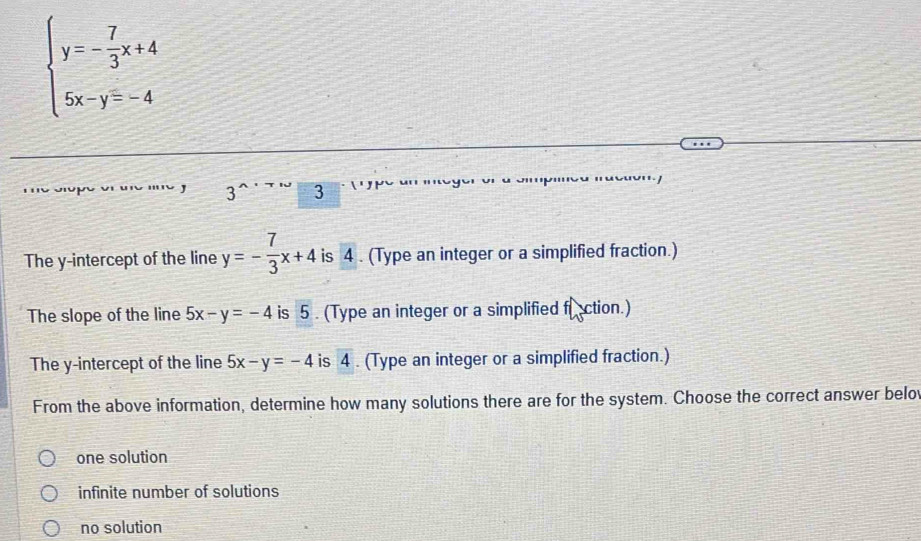 beginarrayl y=- 7/3 x+4 5x-y=-4endarray.
3 3
3
The y-intercept of the line y=- 7/3 x+4 is 4. (Type an integer or a simplified fraction.)
The slope of the line 5x-y=-4 is 5. (Type an integer or a simplified faction.)
The y-intercept of the line 5x-y=-4 is 4. (Type an integer or a simplified fraction.)
From the above information, determine how many solutions there are for the system. Choose the correct answer belov
one solution
infinite number of solutions
no solution