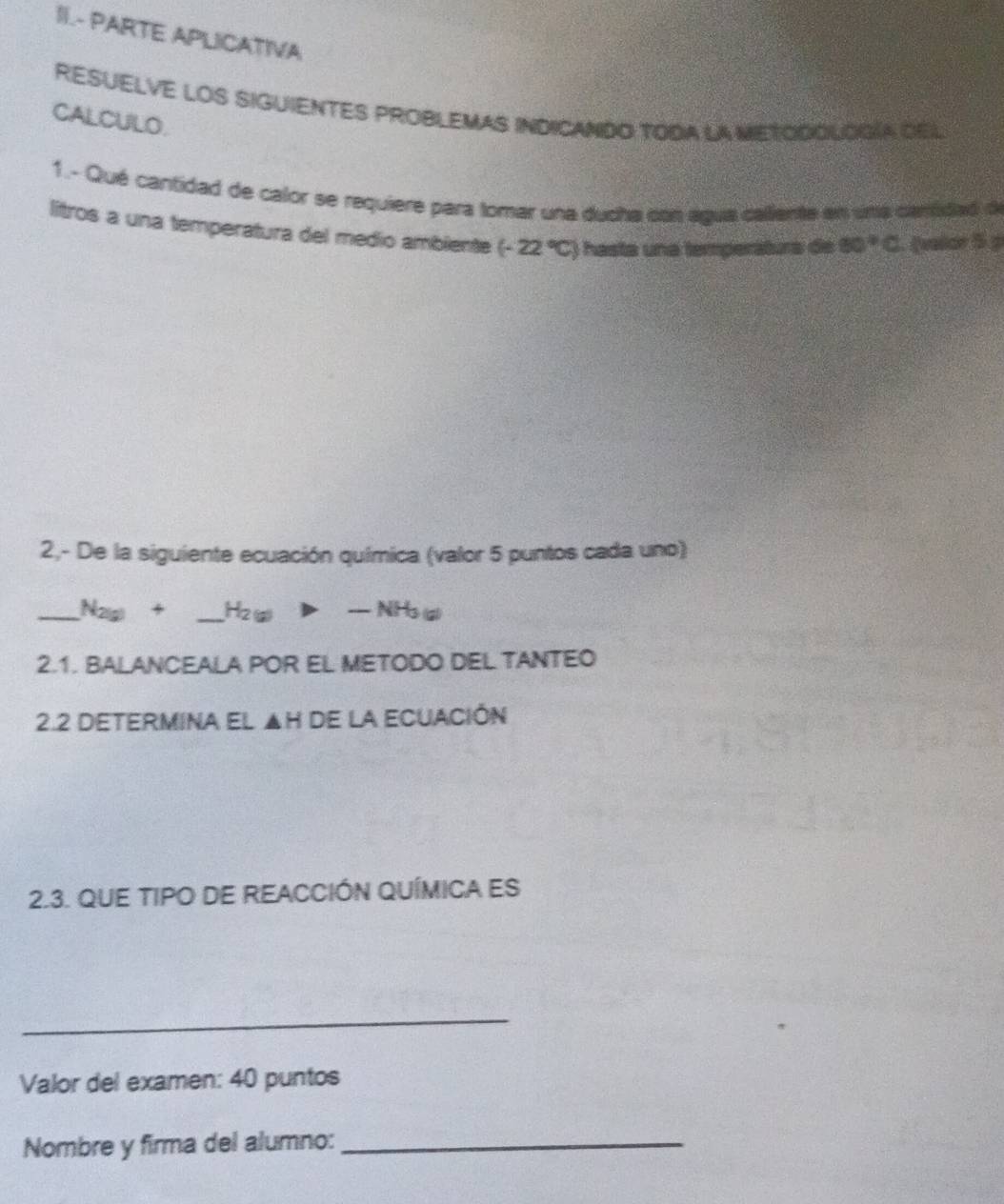 II.- PARTE APLICATIVA 
RESUELVE LOS SIGUIENTES PROBLEMAS INDICANDO TODA LA METODOLOGía DEL 
CALCULO. 
1. - Qué cantidad de calor se requiere para tomar una ducha con agua callente en una canidad de 
litros a una temperatura del medio ambiente (-22°C) hasta una temperátura de 80°C Qvalar 5 p
2,- De la siguiente ecuación química (valor 5 puntos cada uno) 
_ N_2(g)+ _ H_2(g)>-NH_3(g)
2.1. BALANCEALA POR EL METODO DEL TANTEO 
2.2 DETERMINA El ▲H de la ECUACIÓn 
2.3. QUE TIPO DE REACCIÓN QUÍMICA ES 
_ 
Valor del examen: 40 puntos 
Nombre y firma del alumno:_