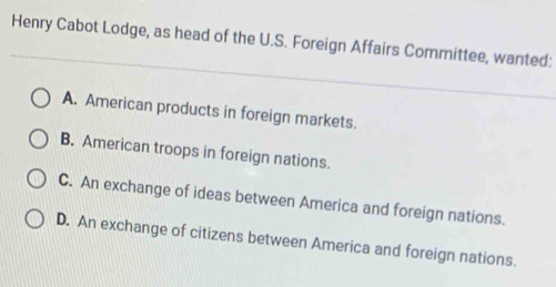 Henry Cabot Lodge, as head of the U.S. Foreign Affairs Committee, wanted:
A. American products in foreign markets.
B. American troops in foreign nations.
C. An exchange of ideas between America and foreign nations.
D. An exchange of citizens between America and foreign nations.