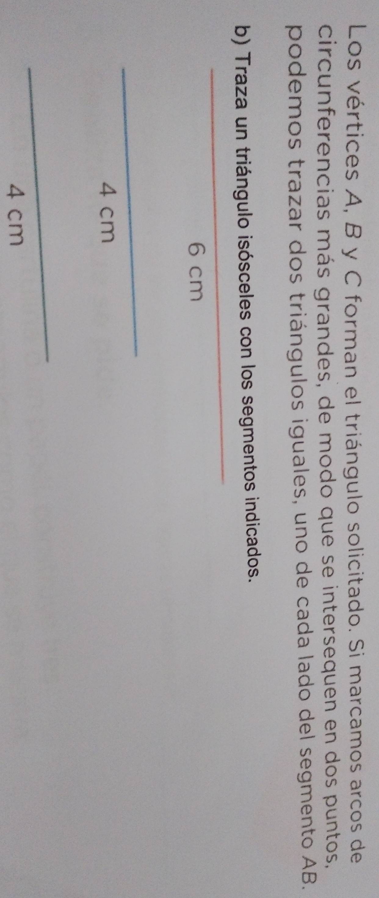 Los vértices A, B y C forman el triángulo solicitado. Si marcamos arcos de 
circunferencias más grandes, de modo que se intersequen en dos puntos, 
podemos trazar dos triángulos iguales, uno de cada lado del segmento AB. 
_ 
b) Traza un triángulo isósceles con los segmentos indicados.
6 cm
_
4 cm
_
4 cm