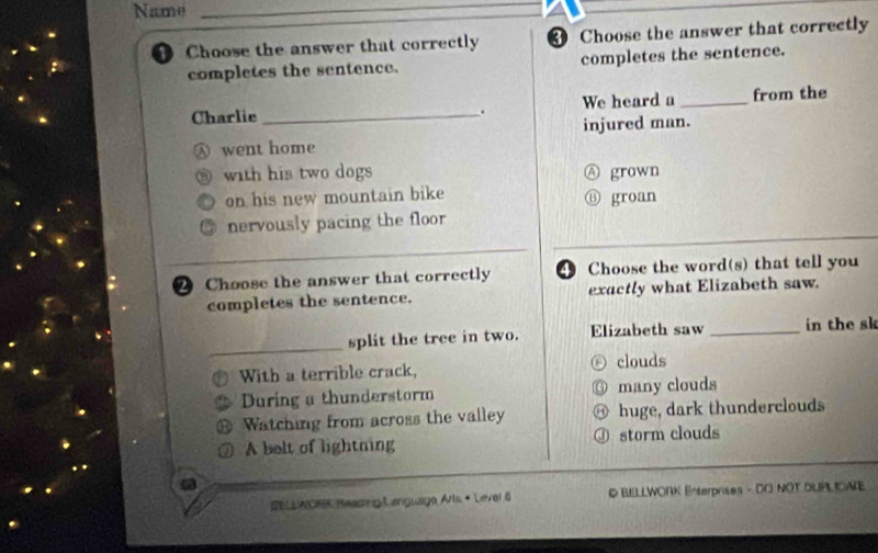 Name_
Choose the answer that correctly Choose the answer that correctly
completes the sentence. completes the sentence.
Charlie_ . We heard a _from the
injured man.
Ⓐ went home
@with his two dogs Ⓐ grown
on his new mountain bike Ⓑ groan
nervously pacing the floor
2 Choose the answer that correctly 4 Choose the word(s) that tell you
completes the sentence. exactly what Elizabeth saw.
_
split the tree in two. Elizabeth saw _in the sk
With a terrible crack, ⓩ clouds
During a thunderstorm ⑥ many clouds
Watching from across the valley @ huge, dark thunderclouds
A belt of lightning Ⓙ storm clouds
#E LL WOe Reading/Languaga Arls « Level 6 D BILLWORK Enterprises - DO NOT DUPLICAE