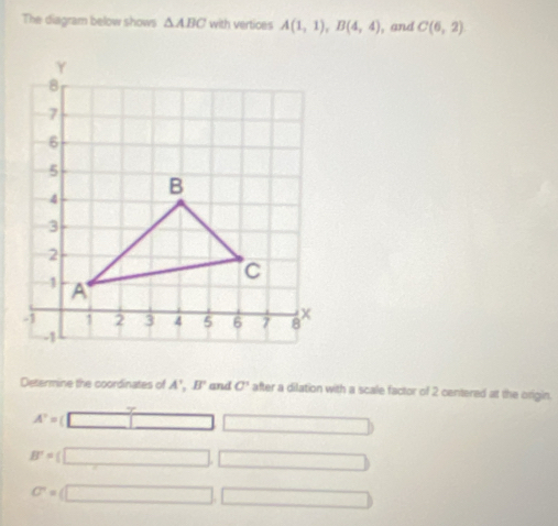 The diagram below shows △ ABC with vertices A(1,1), B(4,4) , and C(6,2)
Determine the coordinates of A', B' and C' after a dilation with a scale factor of 2 centered at the origin.
A'= □ □
B'=(□ □
C=(□ ,□ )