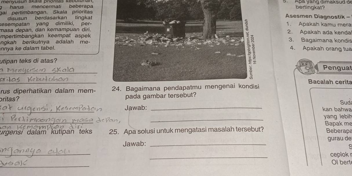 menyusun skaïa prioritas kebutunan, S. Apa yang dimaksud de 
g harus mencermati beberapabertingkat? 
gai pertimbangan. Skala prioritasAsesmen Diagnostik - 
disusun berdasarkan tingkat 
kesempatan yang dimiliki, per-1. Apakah kamu mera 
masa depan, dan kemampuan diri.2. Apakah ada kenda 
mpertimbangkan keempat aspek 3. Bagaimana kondis 
ngkah berikutnya adalah me- 
nnya ke dalam tabel. 
4. Apakah orang tua 
utipan teks di atas? 
_ 
Penguat 
_ 
Bacalah cerita 
rus diperhatikan dalam mem- 
britas? pada gambar tersebut? 
Suda 
_Jawab: _kan bahwa 
_ 
_ 
yang lebih 
Bapak me 
urgensi dalam kutipan teks 25. Apa solusi untuk mengatasi masalah tersebut? Beberapa 
Jawab: _gurau de 
_ 
_ 
ceplok r 
_ 
Ol bert