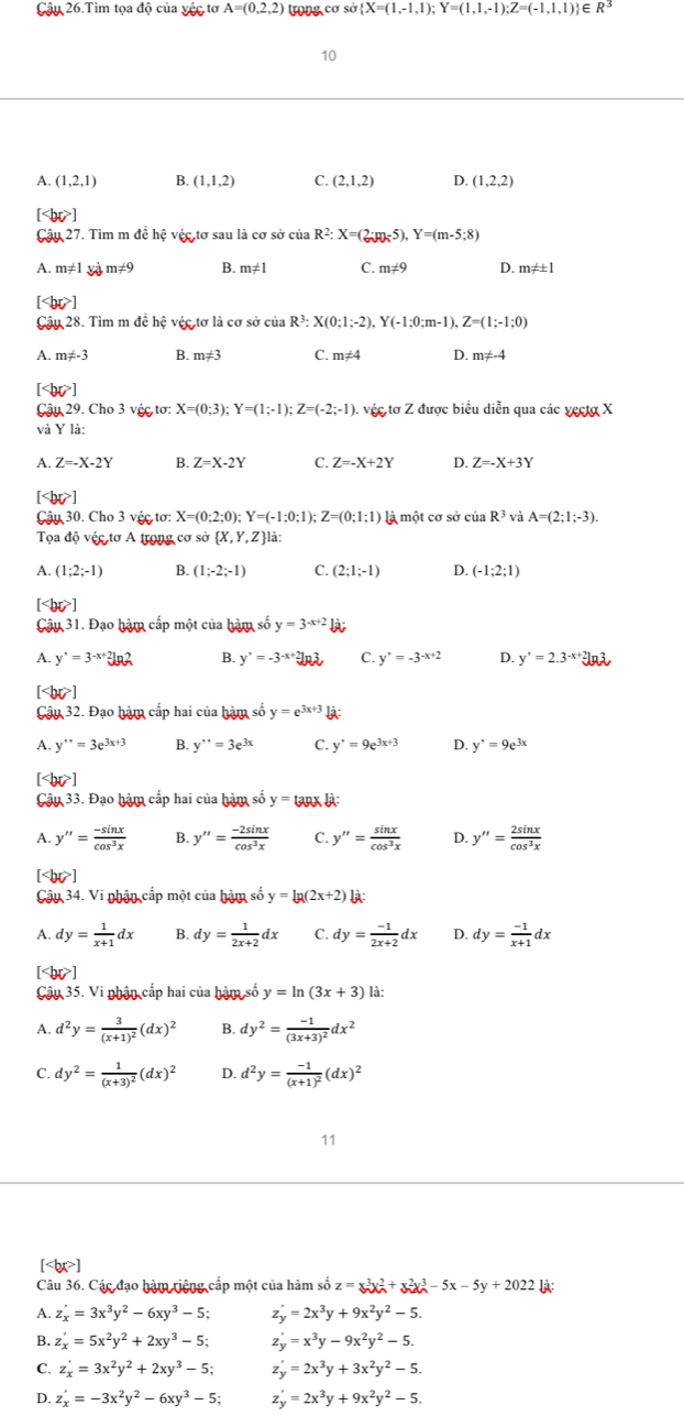 Cậu 26.Tìm tọa độ của vệc tơ A=(0,2,2) trong cơ sở  X=(1,-1,1);Y=(1,1,-1);Z=(-1,1,1) E R^3
10
A. (1,2,1) B. (1,1,2) C. (2,1,2) D. (1,2,2)
[ ]
Cậu 27. Tìm m để hệ véc tơ sau là cơ sở của R^2:X=(2:p)-5),Y=(m-5;8)
A. m!= 1 m :4 B. m!= 1 C. m≠9 D. n n!= ± 1
[ ]
Cậu 28. Tìm m đề hệ véc tơ là cơ sở của R^3:X(0;1;-2),Y(-1;0;m-1),Z=(1;-1;0)
A. m!= -3 B. m!= 3 C. m!= 4 D. m!= -4
[ ]
Câ 29.Cl 03 véc tơ X=(0;3);Y=(1;-1);Z=(-2;-1). véc tơ Z được biểu diễn qua các yes a x
và YI a
A. Z=-X-2Y B. Z=X-2Y C. Z=-X+2Y D. Z=-X+3Y
[ ]
Cậu 30. Cho 3 véc tơ: X=(0;2;0);Y=(-1;0;1);Z=(0;1;1) là một cơ sở của R^3 và A=(2;1;-3).
Tọa độ vệc tơ A trong cơ sở  X,Y,Z là:
A. (1;2;-1) B. (1;-2;-1) C. (2;1;-1) D. (-1;2;1)
[ ]
Câu 31. Đạo hàm cấp một của hàm số y=3^(-x+2)
A. y'=3^(-x+2)ln 2 B. y'=-3^(-x+2)ln 3 C. y'=-3^(-x+2) D. y'=2.3^(-x+2)
[ ]
Câu 32. Đạo hàm cấp hai của hàm số y=e^(3x+3) l:
A. y''=3e^(3x+3) B. y''=3e^(3x) C. y^,=9e^(3x+3) D. y^(·)=9e^(3x)
[ ]
Câu 33. Đạo hàm cấp hai của hàm số y=tan x :
A. y''= (-sin x)/cos^3x  B. y''= (-2sin x)/cos^3x  C. y''= sin x/cos^3x  D. y''= 2sin x/cos^3x 
[< <tex>bc>
Cậu 3 4. Vi nhận cấp một của hàm số y=lg (2x+2) l:
A. dy= 1/x+1 dx B. dy= 1/2x+2 dx C. dy= (-1)/2x+2 dx D. dy= (-1)/x+1 dx
[ ]
Câu 35. Vi nhận cấp hai của hàm số y=ln (3x+3) 《
A. d^2y=frac 3(x+1)^2(dx)^2 B. dy^2=frac -1(3x+3)^2dx^2
C. dy^2=frac 1(x+3)^2(dx)^2 D. d^2y=frac -1(x+1)^2(dx)^2
11
[ ]
Câu 36. Các đạo hàm tiệng cấp một của hàm số z=x^3x_A^(2+x_2^2x_A^3-5x-5y+2022
A. z_x)'=3x^3y^2-6xy^3-5; z_y'=2x^3y+9x^2y^2-5.
B. z_x'=5x^2y^2+2xy^3-5; z_y'=x^3y-9x^2y^2-5.
C. z_x'=3x^2y^2+2xy^3-5; z_y'=2x^3y+3x^2y^2-5.
D. z_x'=-3x^2y^2-6xy^3-5; z_y'=2x^3y+9x^2y^2-5.