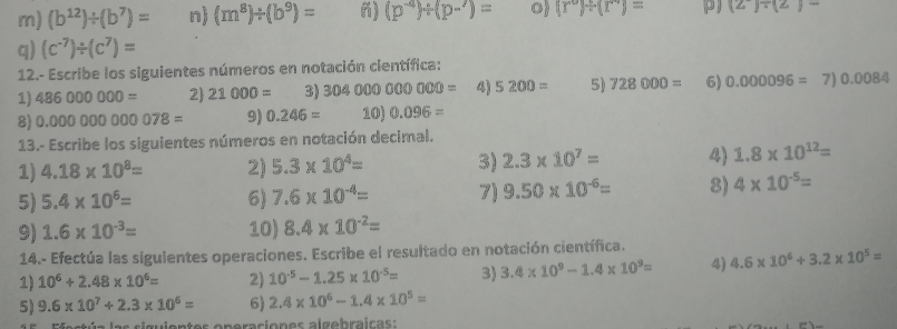 (b^(12))/ (b^7)= n) (m^8)/ (b^9)= n) (p^(-4))/ (p-')= o) (r°)/ (r°)= p) (2)/ (2)-
q) (c^(-7))/ (c^7)=
12.- Escribe los siguientes números en notación científica: 
1) 486000000= 2 21000= 3) 304000000000= 4) 5200= 5) 728000= 6) 0.000096= 7) 0. 0084
8) 0.00000000078= 9) 0.246= 10) 0.096=
13.- Escribe los siguientes números en notación decimal. 
1) 4.18* 10^8= 2) 5.3* 10^4= 3) 2.3* 10^7= 4 1.8* 10^(12)=
5) 5.4* 10^6= 6) 7.6* 10^(-4)= 7) 9.50* 10^(-6)= 8) 4* 10^(-5)=
9) 1.6* 10^(-3)= 10) 8.4* 10^(-2)=
14.- Efectúa las siguientes operaciones. Escribe el resultado en notación científica. 
1) 10^6+2.48* 10^6= 2) 10^(-5)-1.25* 10^(-5)= 3) 3.4* 10^9-1.4* 10^9= 4) 4.6* 10^6+3.2* 10^5=
5) 9.6* 10^7+2.3* 10^6= 6) 2.4* 10^6-1.4* 10^5=