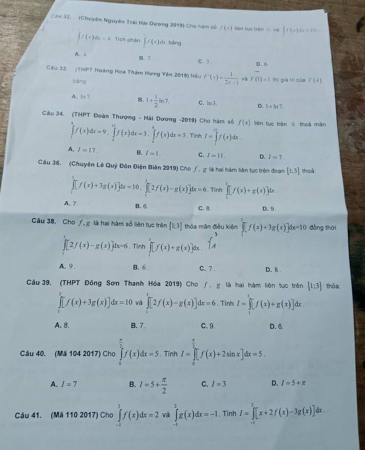 (Chuyên Nguyễn Trai Hải Dương 2019) Cho hám số f(x) lièn tục trén =48 .∈t f(x)dx=10.
[f(x)dx=4 Tích phân ff(x) dv bàng
A. 1 B. 7 C. 3 D. 6
Câu 33. (THPT Hoàng Hoa Thám Hưng Yên 2019) Nệu F'(x)= 1/2x-1  và F(1)=1 thì giá trì của F(4)
bàng
A. ln 7. B. 1+ 1/2 ln 7. C. ln3. D. 1+ln 7.
Câu 34. (THPT Đoàn Thượng - Hải Dương -2019) Cho hàm số f(x) liên tuō trên  thoā mǎn
∈tlimits _1^(8f(x)dx=9,∈tlimits _4^(12)f(x)dx=3,∈tlimits _4^8f(x)dx=5. Tinh I=∈tlimits _0^(12)f(x)dx.
A. I=17. B. I=1. C. I=11. D. I=7.
Câu 36. (Chuyên Lê Quý Đôn Điện Biên 2019) Cho ∫, g là hai hàm liên tục trên đoạn [1:3] thoà
∈tlimits _1^3[f(x)+3g(x)]dx=10,∈tlimits _1^3[2f(x)-g(x)]dx=6. Tinh ∈tlimits _1^3[f(x)+g(x)]dx.
A. 7. B. 6 C.8. D. 9.
Câu 38. Cho f, g là hai hàm số liên tục trên [1;3] thỏa mãn điều kiện ∈tlimits _0^3[f(x)+3g(x)]dx=10 đồng thời
∈t [2f(x)-g(x)]dx=6. Tính ∈tlimits _1^3[f(x)+g(x)]dx.
A. 9 . B. 6 . C.7 . D. 8 .
Câu 39. (THPT Đông Sơn Thanh Hóa 2019) Cho ƒ, g là hai hàm liên tục trên [1;3] thỏa
∈t [f(x)+3g(x)]dx=10 và ∈tlimits _0^3[2f(x)-g(x)]dx=6. Tính I=∈tlimits _1^3[f(x)+g(x)]dx.
A. 8. B. 7. C. 9. D.6.
Câu 40. (Mã 104 2017) Cho ∈tlimits _0^(frac π)2)f(x)dx=5  π /2 . Tính I=∈tlimits _0^((frac π)2)[f(x)+2sin x]dx=5 overline 2
A. I=7 B. I=5+ π /2  C. I=3 D. I=5+π
Câu 41. (Mã 110 2017) Cho ∈tlimits _(-1)^2f(x)dx=2 và ∈tlimits _(-1)^2g(x)dx=-1.. Tính I=∈tlimits _(-1)^2[x+2f(x)-3g(x)]dx.