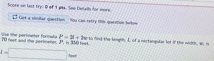 Score on last try: 0 of 1 pts. See Details for more. 
Get a similar question You can retry this question below 
Use the perimeter formula P=2l+2w
70 feet and the perimeter, P, is 350 feet. to find the length, l, of a rectangular lot if the width, w, is
l=□ fe et