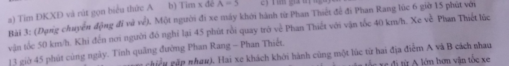 Tim ĐKXĐ và rút gọn biểu thức A b) Tim x đé A=5 e) r im gia t ị ng 
Bài 3: (Dạng chuyển động đi và vhat e) 0. Một người đi xe máy khởi hành từ Phan Thiết đề đi Phan Rang lúc 6 giờ 15 phút với 
vận tốc 50 km/h. Khi đến nơi người đó nghỉ lại 45 phút rồi quay trở về Phan Thiết với vận tốc 40 km/h. Xe về Phan Thiết lúc
13 giờ 45 phút cùng ngày. Tính quãng đường Phan Rang - Phan Thiết. 
m chiều gặp nhau). Hai xe khách khởi hành cùng một lúc từ hai địa điểm A và B cách nhau 
ố c e đi từ A lớn hơn vận tốc xe