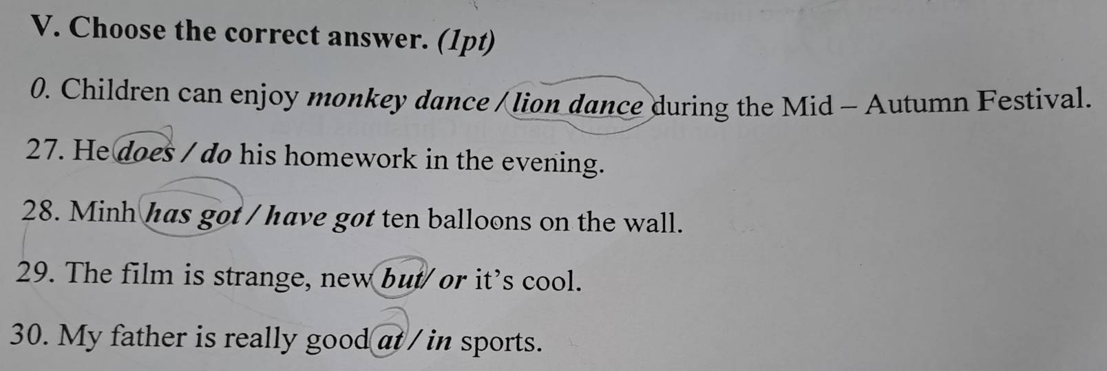 Choose the correct answer. (1pt) 
0. Children can enjoy monkey dance / lion dance during the Mid - Autumn Festival. 
27. He does / do his homework in the evening. 
28. Minh has got / have got ten balloons on the wall. 
29. The film is strange, new but/ or it's cool. 
30. My father is really good at / in sports.