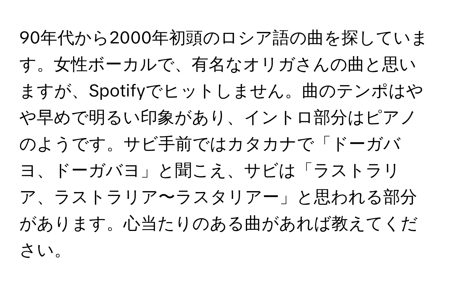 90年代から2000年初頭のロシア語の曲を探しています。女性ボーカルで、有名なオリガさんの曲と思いますが、Spotifyでヒットしません。曲のテンポはやや早めで明るい印象があり、イントロ部分はピアノのようです。サビ手前ではカタカナで「ドーガバヨ、ドーガバヨ」と聞こえ、サビは「ラストラリア、ラストラリア〜ラスタリアー」と思われる部分があります。心当たりのある曲があれば教えてください。