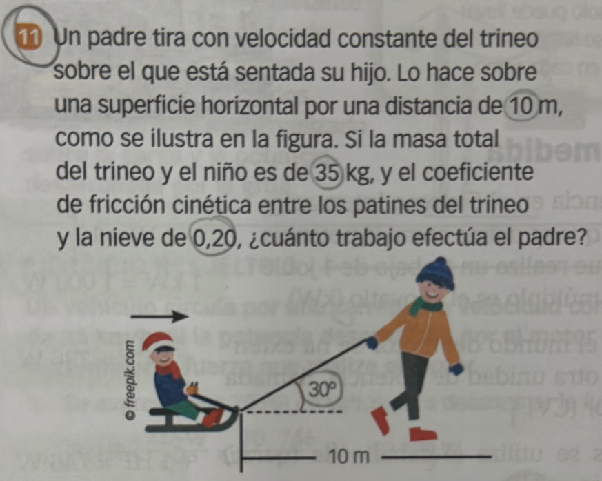 Un padre tira con velocidad constante del trineo
sobre el que está sentada su hijo. Lo hace sobre
una superficie horizontal por una distancia de 10 m,
como se ilustra en la figura. Si la masa total
del trineo y el niño es de 35 kg, y el coeficiente
de fricción cinética entre los patines del trineo
y la nieve de 0,20, ¿cuánto trabajo efectúa el padre?