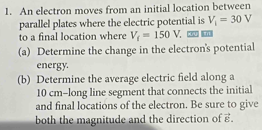 An electron moves from an initial location between 
parallel plates where the electric potential is V_i=30V
to a final location where V_f=150V. K/U T/I
(a) Determine the change in the electron’s potential 
energy. 
(b) Determine the average electric field along a
10 cm -long line segment that connects the initial 
and final locations of the electron. Be sure to give 
both the magnitude and the direction of vector varepsilon .