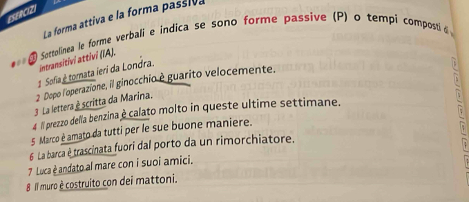 ESERCIZI 
La forma attiva e la forma passiva 
L Sottolinea le forme verbali e indica se sono forme passive (P) o tempi composti di 
intransitivi attivi (IA). 
1 Sofia è tornata ieri da Londra. 
2 Dopo l'operazione, il ginocchio è guarito velocemente. 
3 La lettera è scritta da Marina. 
4 II prezzo della benzina è calato molto in queste ultime settimane. 
5 Marco è amato da tutti per le sue buone maniere. 
6 La barca è trascinata fuori dal porto da un rimorchiatore. 
7 Luca è andato al mare con i suoi amici. 
8 Il muro è costruito con dei mattoni.