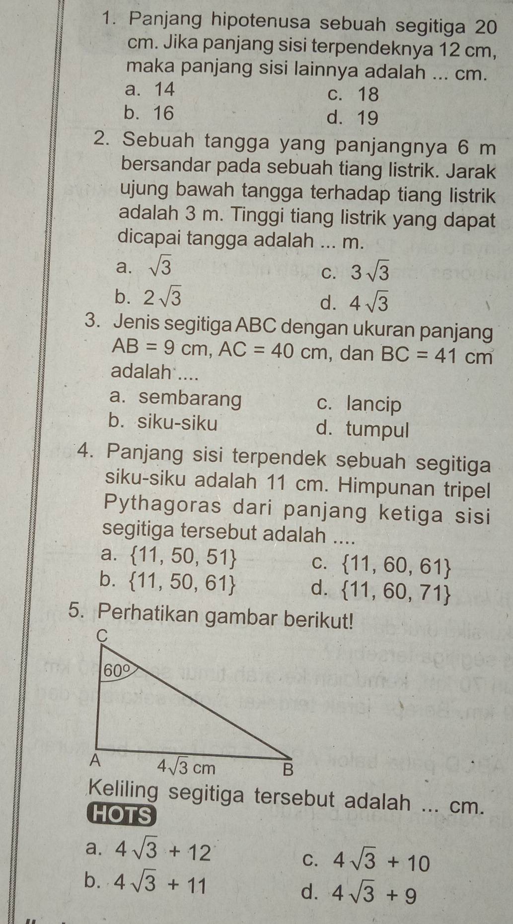 Panjang hipotenusa sebuah segitiga 20
cm. Jika panjang sisi terpendeknya 12 cm,
maka panjang sisi lainnya adalah ... cm.
a. 14 c. 18
b. 16 d. 19
2. Sebuah tangga yang panjangnya 6 m
bersandar pada sebuah tiang listrik. Jarak
ujung bawah tangga terhadap tiang listrik
adalah 3 m. Tinggi tiang listrik yang dapat
dicapai tangga adalah ... m.
a. sqrt(3) 3sqrt(3)
C.
b. 2sqrt(3)
d. 4sqrt(3)
3. Jenis segitiga ABC dengan ukuran panjang
AB=9cm,AC=40cm , dan BC=41cm
adalah ....
a. sembarang c. lancip
b. siku-siku d. tumpul
4. Panjang sisi terpendek sebuah segitiga
siku-siku adalah 11 cm. Himpunan tripel
Pythagoras dari panjang ketiga sisi
segitiga tersebut adalah ....
a.  11,50,51
C.  11,60,61
b.  11,50,61
d.  11,60,71
5. Perhatikan gambar berikut!
Keliling segitiga tersebut adalah ... cm.
HOTS
a. 4sqrt(3)+12
C. 4sqrt(3)+10
b. 4sqrt(3)+11
d. 4sqrt(3)+9