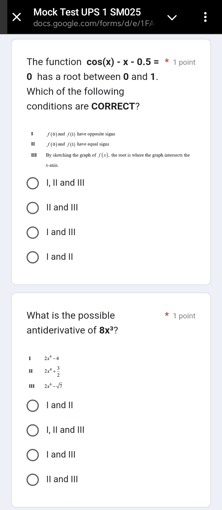 Mock Test UPS 1 SM025
docs.google.com/forms/d/e/1FA
The function cos (x)-x-0.5=* 1 point
0 has a root between 0 and 1.
Which of the following
conditions are CORRECT?
I f(0) and f(1) have opposite signs
Ⅱ f(0) and f(1) have equal signs
III By sketching the graph of f(x), , the root is where the graph intersects the
x-axis.
I, II and III
II and III
I and III
I and II
What is the possible 1 point
antiderivative of 8x^3 ?
I 2x^4-4
2x^4+ 3/2 
III 2x^4-sqrt(7)
I and II
I, II and III
I and III
II and III