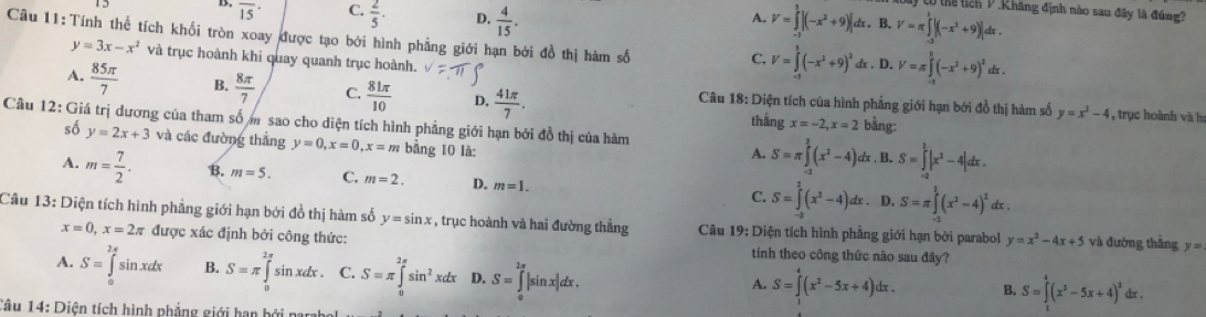 Có thể tích V  Khăng định nào sau đây là đúng?
B. overline 15 C.  2/5 . D.  4/15 . V=∈tlimits _(-1)^1|(-x^2+9)|dx. B. V=π ∈tlimits _(-2)^3|(-x^3+9)|dx.
A.
Câu 11:Tính thể tích khối tròn xoay được tạo bởi hình phẳng giới hạn bởi đồ thị hàm số
y=3x-x^2 và trục hoành khi quay quanh trục hoành.
C. V=∈tlimits _(-1)^1(-x^2+9)^2 dx . D. V=π ∈tlimits _(-1)^1(-x^2+9)^2dx.
A.  85π /7  B.  8π /7  C.  81π /10  D,  41π /7 . Câu 18: Diện tích của hình phẳng giới hạn bởi đồ thị hàm số y=x^2-4
Cầu 12: Giá trị dương của tham số m sao cho diện tích hình phẳng giới hạn bởi đồ thị của hàm bằng:
thắng x=-2,x=2
, trục hoành và h
số y=2x+3 và các đường thẳng y=0,x=0,x=m bằng 10 là:
A. S=π ∈tlimits _(-2)^2(x^2-4)dx. B. S=∈tlimits _(-2)^2|x^2-4|dx.
A. m= 7/2 . B. m=5. C. m=2. D. m=1. C. S=∈tlimits _(-2)^2(x^2-4)dx. D. S=π ∈tlimits _(-2)^2(x^2-4)^2 bx .
Câu 13: Diện tích hình phẳng giới hạn bởi đồ thị hàm số y=sin x , trục hoành và hai đường thẳng  Câu 19: Diện tích hình phẳng giới hạn bởi parabol y=x^2-4x+5 và đường thắng y=
x=0,x=2π được xác định bởi công thức: tính theo công thức nào sau đây?
A. S=∈tlimits _0^((2π)sin xdx B. S=π ∈tlimits _n^(2π)si n xdx . C. S=π ∈tlimits _0^(2π)sin ^2)xdx D. S=∈tlimits _0^((2π)|s in x|dx .
A. S=∈tlimits _1^4(x^2)-5x+4)dx. B. S=∈tlimits _1^(4(x^2)-5x+4)^2dx.
Câu 14: Diện tích hình phẳng giới hạn bởi parahe