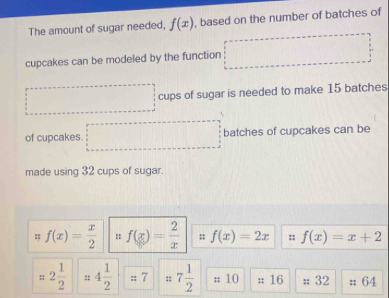 The amount of sugar needed, f(x) , based on the number of batches of 
cupcakes can be modeled by the function
0..()
^circ  cups of sugar is needed to make 15 batches 
of cupcakes. □^^□  □  batches of cupcakes can be 
made using 32 cups of sugar.
f(x)= x/2  :: f(x)= 2/x  :: f(x)=2x :: f(x)=x+2
::2 1/2  :: 4 1/2 : :7 7 1/2  10 :: 16;; 32 64