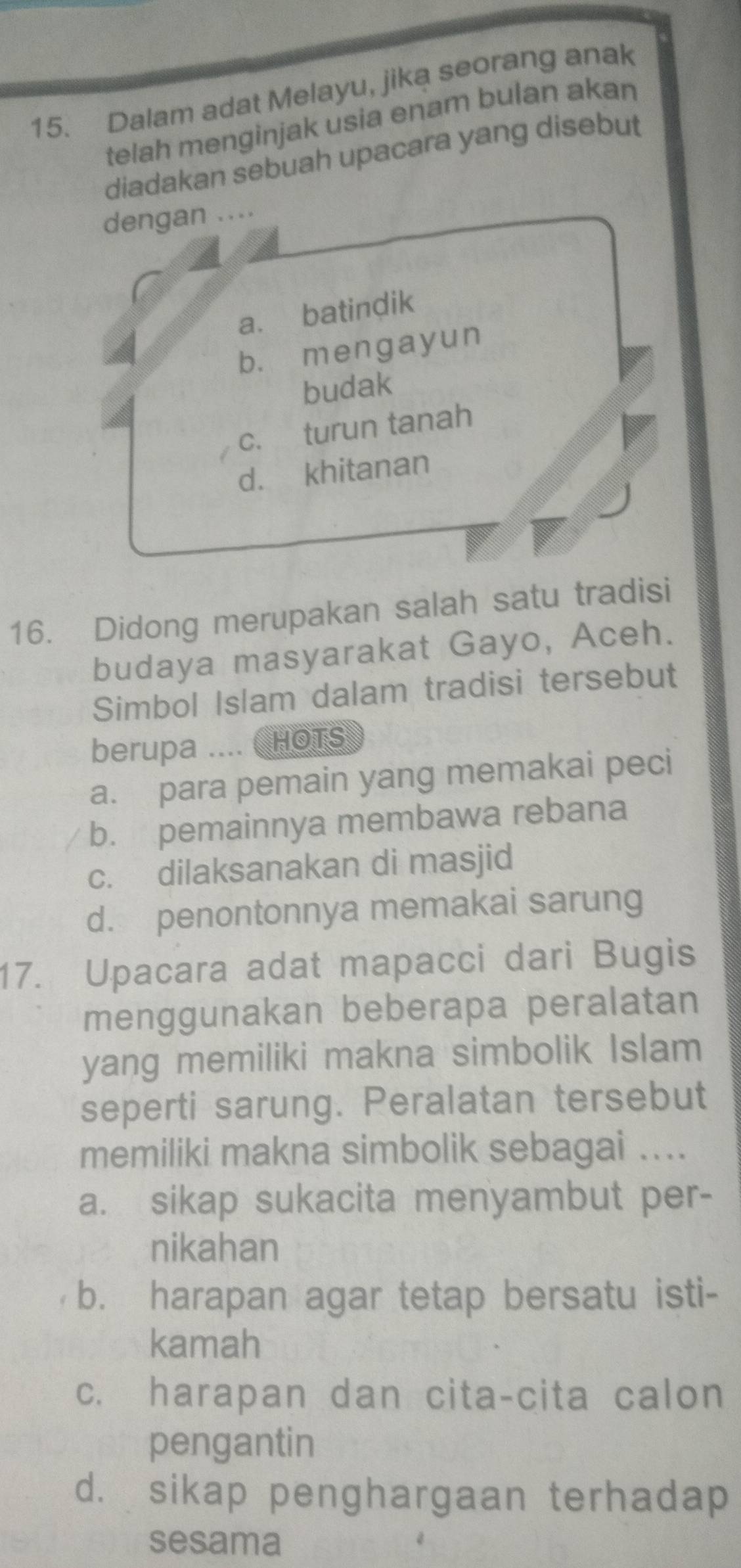 Dalam adat Melayu, jika seorang anak
telah menginjak usia enam bulan akan
diadakan sebuah upacara yang disebut
dengan ....
a. batindik
b. mengayun
budak
c. turun tanah
d. khitanan
16. Didong merupakan salah satu tradisi
budaya masyarakat Gayo, Aceh.
Simbol Islam dalam tradisi tersebut
berupa .... ( HOTS
a. para pemain yang memakai peci
b. pemainnya membawa rebana
c. dilaksanakan di masjid
d. penontonnya memakai sarung
17. Upacara adat mapacci dari Bugis
menggunakan beberapa peralatan
yang memiliki makna simbolik Islam
seperti sarung. Peralatan tersebut
memiliki makna simbolik sebagai ....
a. sikap sukacita menyambut per-
nikahan
b. harapan agar tetap bersatu isti-
kamah
c. harapan dan cita-cita calon
pengantin
d. sikap penghargaan terhadap
sesama