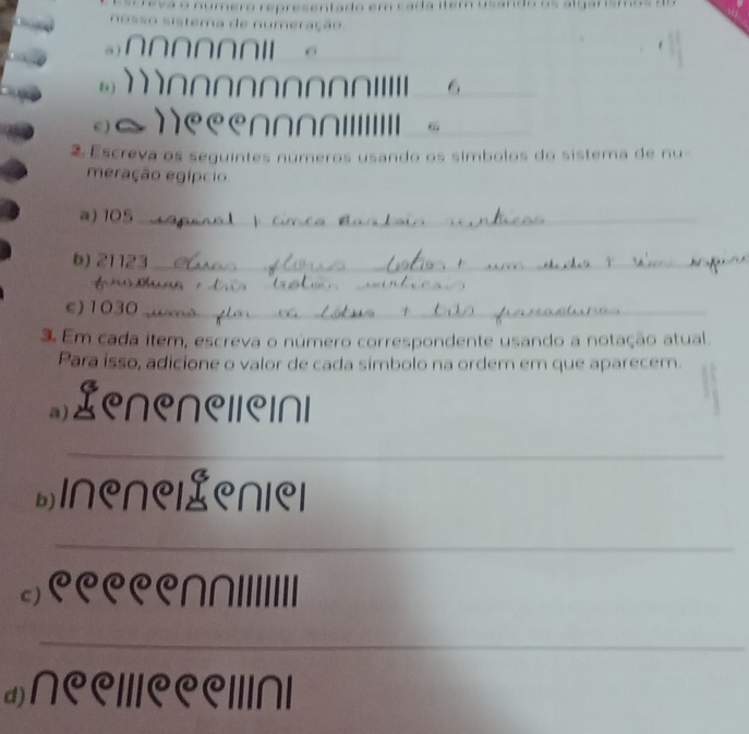 m
a ) ∩∩∩∩∩∩// 。 
bj n n n n n n o _6 
c) 
6 
2 Escreva os seguintes números usando os símbolos do sistema de nu- 
meração egípcio 
a) 105 _ 
b) 21123 _ 
_ 
_ 
_ 
c) 1030 _ 
3. Em cada item, escreva o número correspondente usando a notação atual. 
Para isso, adicione o valor de cada simbolo na ordem em que aparecem. 
Lenenelleinl 
_ 
*Inenelenlel 
_ 
_ 
c)९९९९|||||||||| 
_ 
_ 
;)∩९C///९C॥/∩|