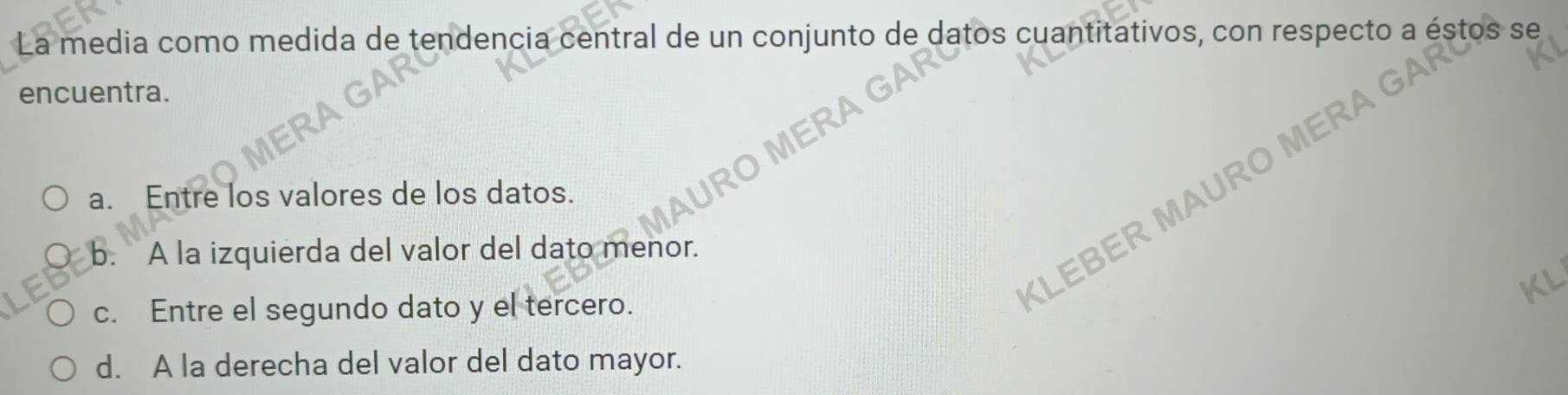 La media como medida de tendencia central de un conjunto de datos cuantitativos, con respecto a éstos se
encuentra.
a. Entre los valores de los datos.
KLEBER MAU
b. A la izquierda del valor del dato menor.
c. Entre el segundo dato y el tercero.
d. A la derecha del valor del dato mayor.