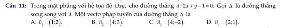 Trong mặt phẳng với hệ tọa độ Oxy, cho đường thắng d:2x+y-1=0. Gọi △ la đường thắng
song song với đ. Một vectơ pháp tuyến của đường thắng △ la
A. vector n_1=(1;2). B. vector n_2=(4;3). C. vector n_3=(4;-2). D. vector n_4=(2;1).