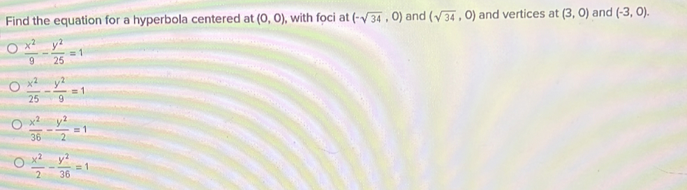 Find the equation for a hyperbola centered at (0,0) , with foci at (-sqrt(34),0) and (sqrt(34),0) and vertices at (3,0) and (-3,0).
 x^2/9 - y^2/25 =1
 x^2/25 - y^2/9 =1
 x^2/36 - y^2/2 =1
 x^2/2 - y^2/36 =1