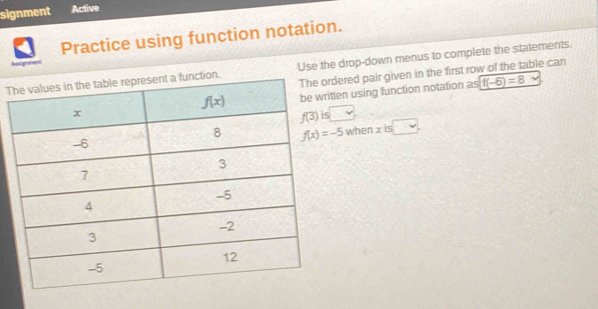 signment Active
Practice using function notation.
Assignment
Tction. Use the drop-down menus to complete the statements.
rdered pair given in the first row of the table can
ritten using function notation as f(-6)=8
s
when x is